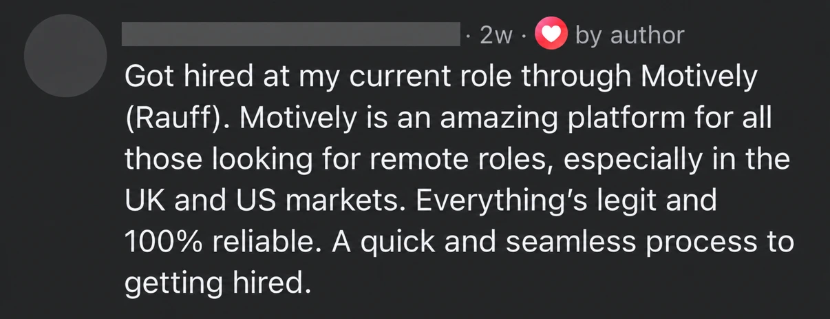 Candidate feedback: Got hired at my current role through Motively (Rauff). Motively is an amazing platform for all those looking for remote roles, especially in the UK and US markets. Everything’s legit and 100% reliable. A quick and seamless process to getting hired.